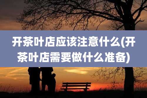 开茶叶店应该注意什么(开茶叶店需要做什么准备)