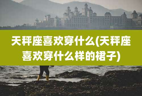 天秤座喜欢穿什么(天秤座喜欢穿什么样的裙子)