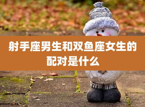 射手座男生和双鱼座女生的配对是什么