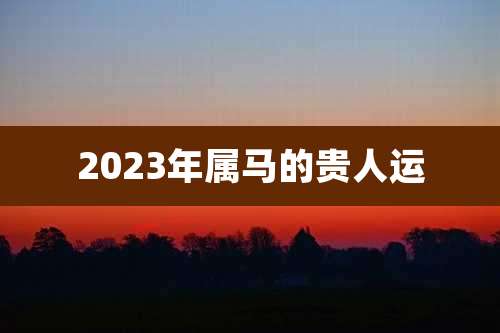 2023年属马的贵人运