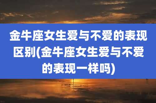 金牛座女生爱与不爱的表现区别(金牛座女生爱与不爱的表现一样吗)