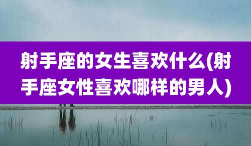 射手座的女生喜欢什么(射手座女性喜欢哪样的男人)