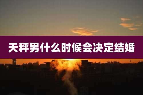 天秤男什么时候会决定结婚