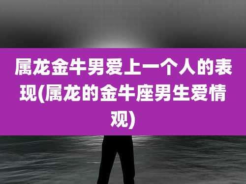 属龙金牛男爱上一个人的表现(属龙的金牛座男生爱情观)