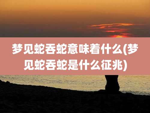 梦见蛇吞蛇意味着什么(梦见蛇吞蛇是什么征兆)