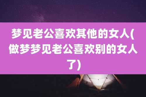 梦见老公喜欢其他的女人(做梦梦见老公喜欢别的女人了)