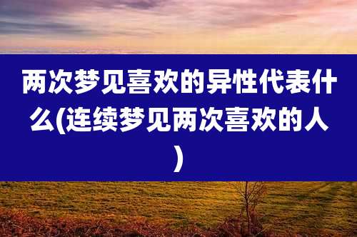 两次梦见喜欢的异性代表什么(连续梦见两次喜欢的人)