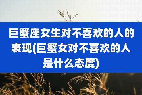 巨蟹座女生对不喜欢的人的表现(巨蟹女对不喜欢的人是什么态度)