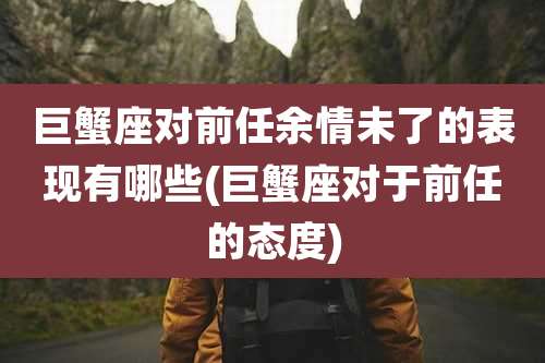 巨蟹座对前任余情未了的表现有哪些(巨蟹座对于前任的态度)