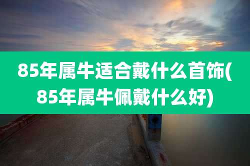 85年属牛适合戴什么首饰(85年属牛佩戴什么好)