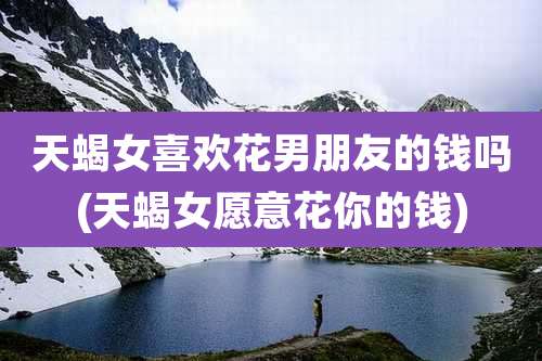 天蝎女喜欢花男朋友的钱吗(天蝎女愿意花你的钱)