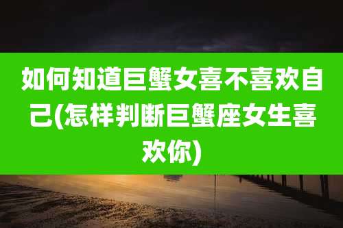 如何知道巨蟹女喜不喜欢自己(怎样判断巨蟹座女生喜欢你)