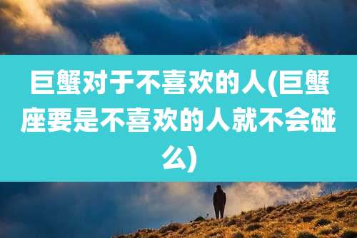巨蟹对于不喜欢的人(巨蟹座要是不喜欢的人就不会碰么)