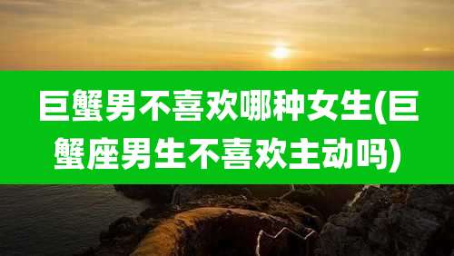 巨蟹男不喜欢哪种女生(巨蟹座男生不喜欢主动吗)
