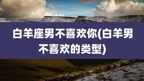 白羊座男不喜欢你(白羊男不喜欢的类型)