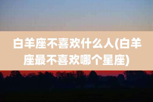 白羊座不喜欢什么人(白羊座最不喜欢哪个星座)