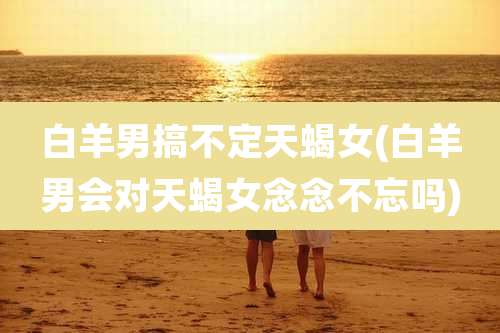 白羊男搞不定天蝎女(白羊男会对天蝎女念念不忘吗)