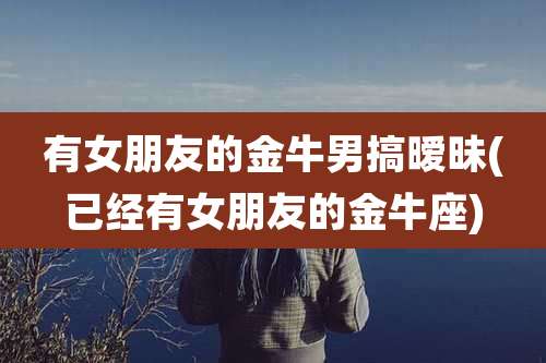 有女朋友的金牛男搞暧昧(已经有女朋友的金牛座)
