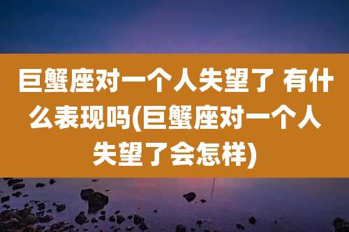 巨蟹座对一个人失望了 有什么表现吗(巨蟹座对一个人失望了会怎样)