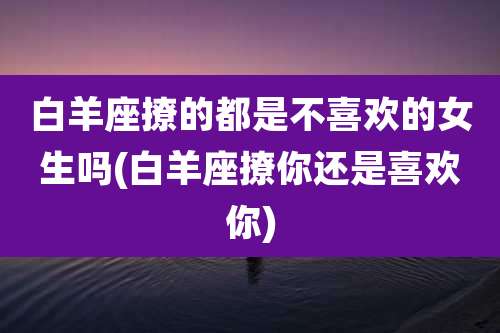 白羊座撩的都是不喜欢的女生吗(白羊座撩你还是喜欢你)
