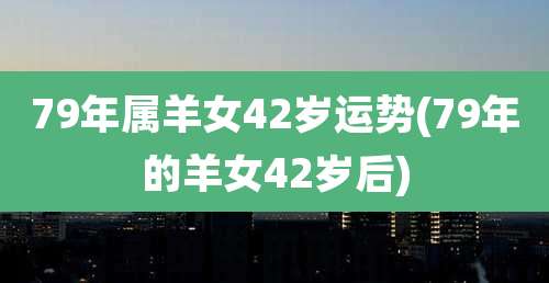 79年属羊女42岁运势(79年的羊女42岁后)