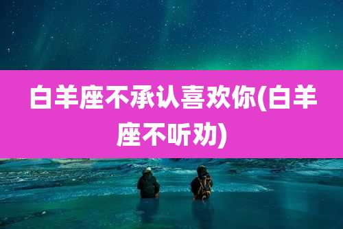 白羊座不承认喜欢你(白羊座不听劝)