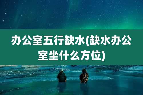 办公室五行缺水(缺水办公室坐什么方位)