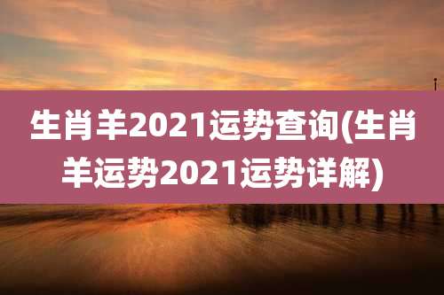 生肖羊2021运势查询(生肖羊运势2021运势详解)
