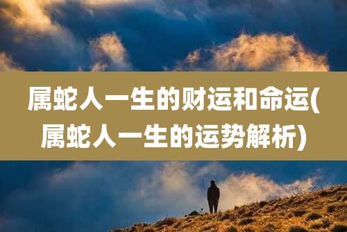 属蛇人一生的财运和命运(属蛇人一生的运势解析)
