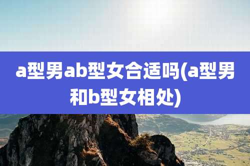 a型男ab型女合适吗(a型男和b型女相处)
