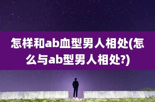 怎样和ab血型男人相处(怎么与ab型男人相处?)