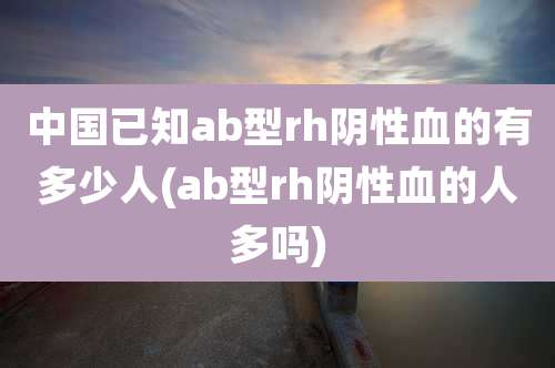 中国已知ab型rh阴性血的有多少人(ab型rh阴性血的人多吗)