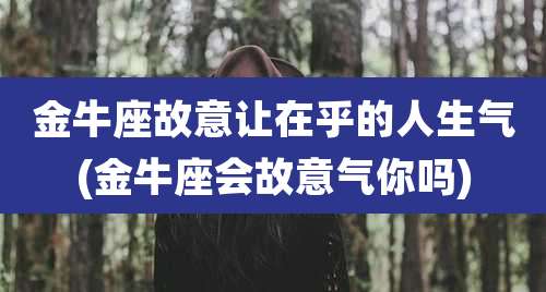 金牛座故意让在乎的人生气(金牛座会故意气你吗)