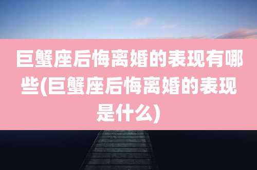 巨蟹座后悔离婚的表现有哪些(巨蟹座后悔离婚的表现是什么)