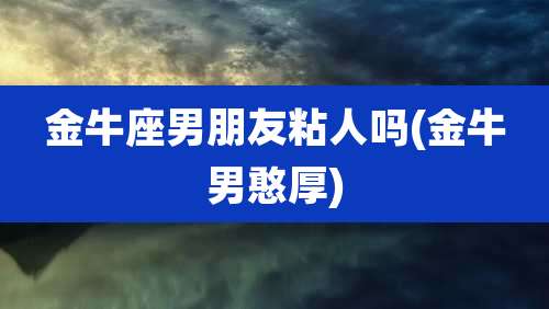 金牛座男朋友粘人吗(金牛男憨厚)