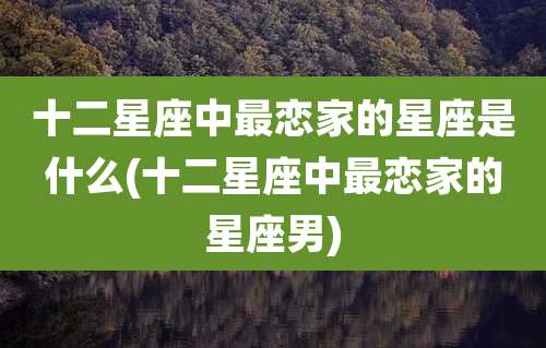 十二星座中最恋家的星座是什么(十二星座中最恋家的星座男)