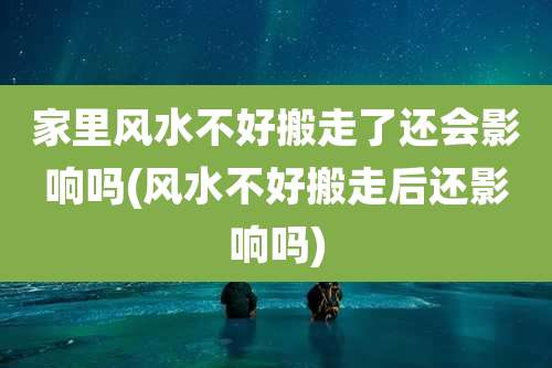 家里风水不好搬走了还会影响吗(风水不好搬走后还影响吗)