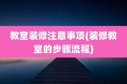 教室装修注意事项(装修教室的步骤流程)