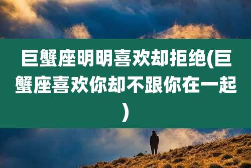 巨蟹座明明喜欢却拒绝(巨蟹座喜欢你却不跟你在一起)