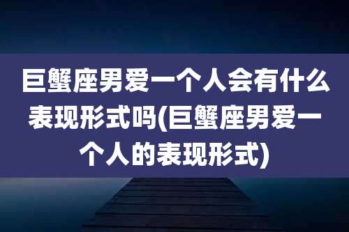 巨蟹座男爱一个人会有什么表现形式吗(巨蟹座男爱一个人的表现形式)