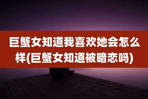 巨蟹女知道我喜欢她会怎么样(巨蟹女知道被暗恋吗)