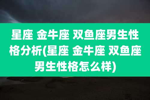 星座 金牛座 双鱼座男生性格分析(星座 金牛座 双鱼座男生性格怎么样)
