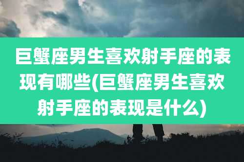 巨蟹座男生喜欢射手座的表现有哪些(巨蟹座男生喜欢射手座的表现是什么)