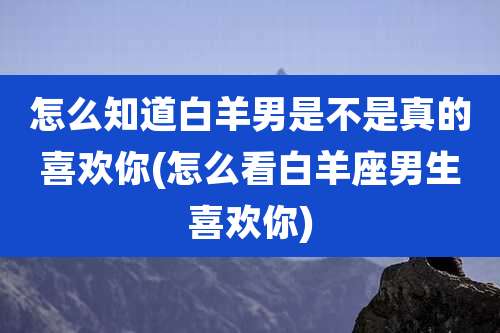 怎么知道白羊男是不是真的喜欢你(怎么看白羊座男生喜欢你)