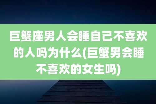 巨蟹座男人会睡自己不喜欢的人吗为什么(巨蟹男会睡不喜欢的女生吗)