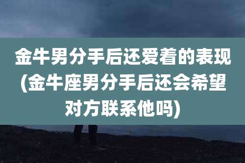金牛男分手后还爱着的表现(金牛座男分手后还会希望对方联系他吗)