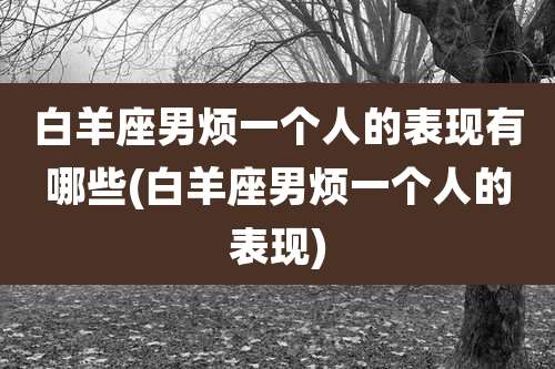 白羊座男烦一个人的表现有哪些(白羊座男烦一个人的表现)