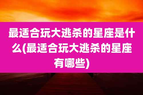 最适合玩大逃杀的星座是什么(最适合玩大逃杀的星座有哪些)