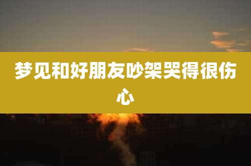 梦见和好朋友吵架哭得很伤心