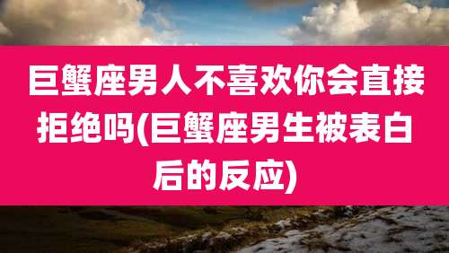 巨蟹座男人不喜欢你会直接拒绝吗(巨蟹座男生被表白后的反应)